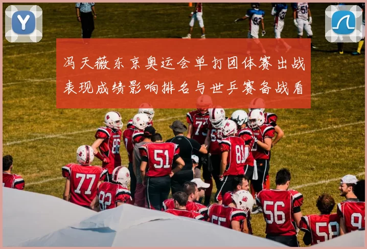 冯天薇东京奥运会单打团体赛出战表现成绩影响排名与世乒赛备战看点