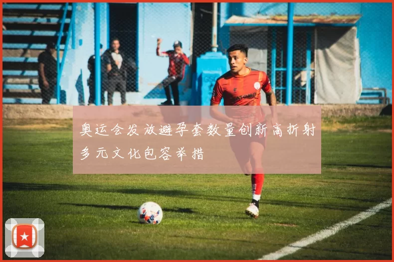 奥运会发放避孕套数量创新高折射多元文化包容举措