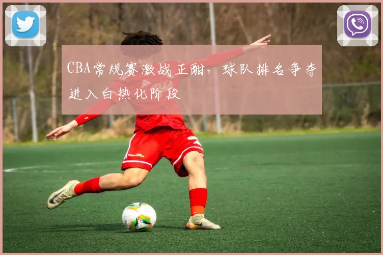 CBA常规赛激战正酣，球队排名争夺进入白热化阶段