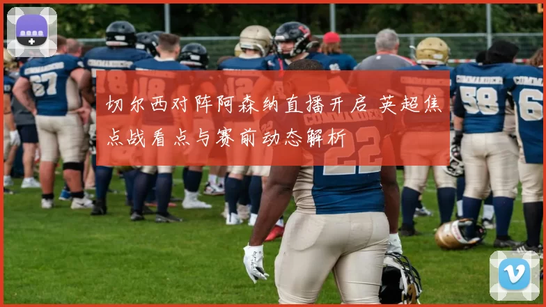 切尔西对阵阿森纳直播开启 英超焦点战看点与赛前动态解析