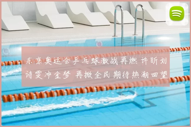 东京奥运会乒乓球激战再燃 许昕刘诗雯冲金梦 再掀全民期待热潮回望