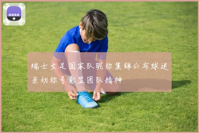 瑞士女足国家队昵称集锦公布球迷亲切称号彰显团队精神
