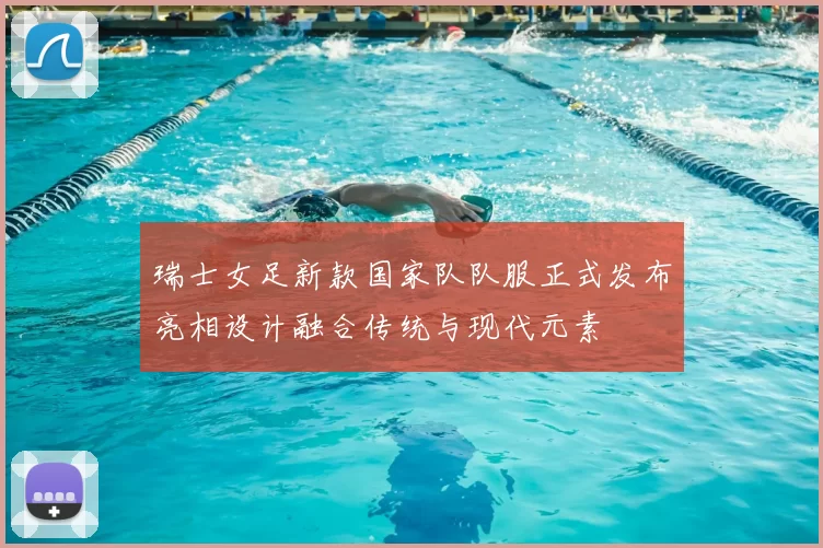 瑞士女足新款国家队队服正式发布亮相设计融合传统与现代元素