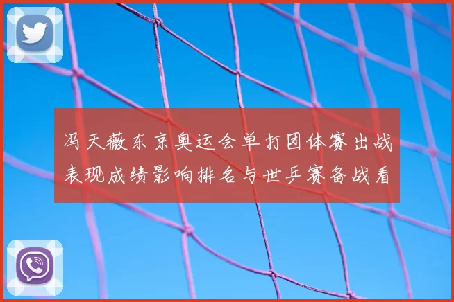 冯天薇东京奥运会单打团体赛出战表现成绩影响排名与世乒赛备战看点