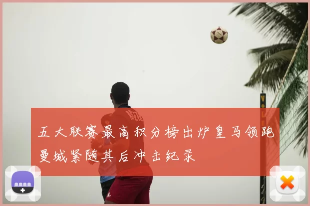 五大联赛最高积分榜出炉皇马领跑曼城紧随其后冲击纪录