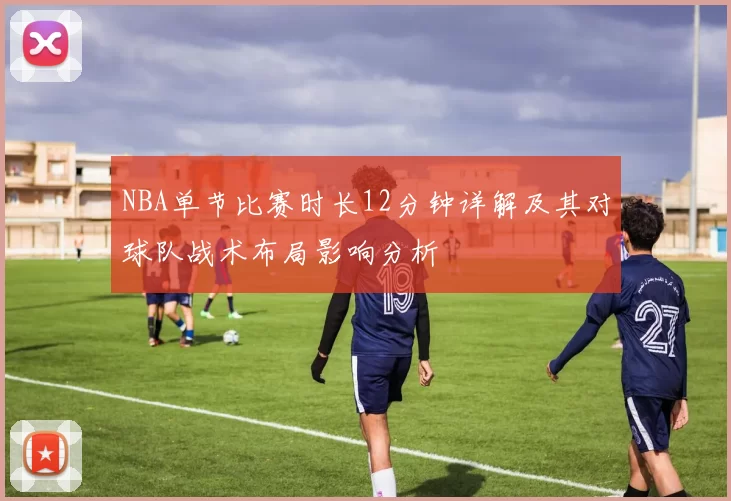 NBA单节比赛时长12分钟详解及其对球队战术布局影响分析