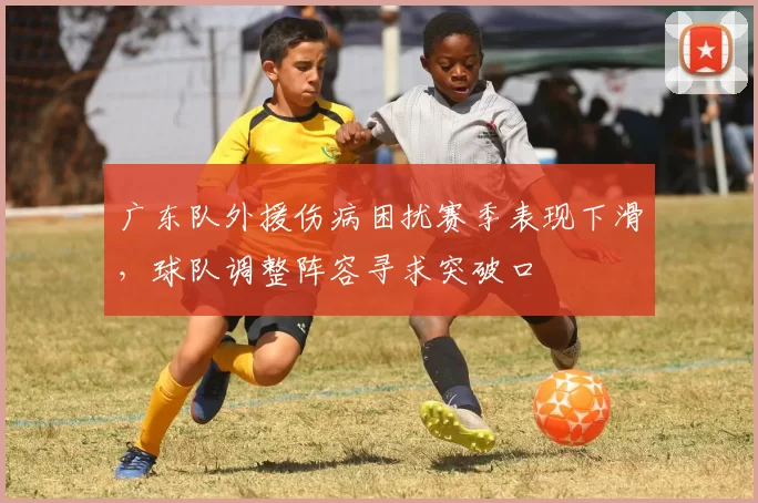 广东队外援伤病困扰赛季表现下滑,球队调整阵容寻求突破口