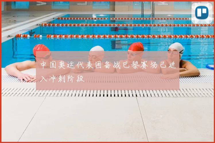 中国奥运代表团备战巴黎赛场已进入冲刺阶段