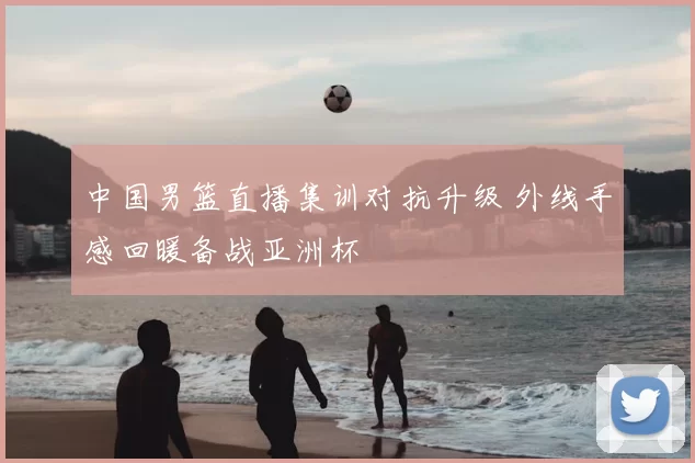 中国男篮直播集训对抗升级 外线手感回暖备战亚洲杯